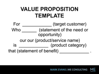 VALUE PROPOSITION
TEMPLATE
For ____________ (target customer)
Who ______ (statement of the need or
opportunity)
our our (product/service name)
is ____________ (product category)
that (statement of benefit) ____________ .
 