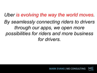 Uber is evolving the way the world moves.
By seamlessly connecting riders to drivers
through our apps, we open more
possibilities for riders and more business
for drivers.
 