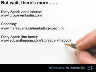 But wait, there’s more…….
Story Spark video course:
www.growevenfaster.com
Coaching:
www.markevans.ca/marketing-coaching
Story Spark (the book):
www.subscribepage.com/storysparkthebook
 
