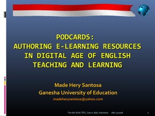 PODCARDS:
AUTHORING E-LEARNING RESOURCES
   IN DIGITAL AGE OF ENGLISH
     TEACHING AND LEARNING

          Made Hery Santosa
     Ganesha University of Education
          madeherysantosa@yahoo.com


                 The 6th ASIA TEFL, Sanur, Bali, Indonesia   08/1-3/2008   1
 