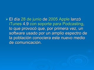 El día  28 de junio  de  2005   Apple  lanzó  iTunes  4.9  con soporte para  Podcasting , lo que provocó que, por primera vez, un software usado por un amplio espectro de la población conociera este nuevo medio de comunicación. 