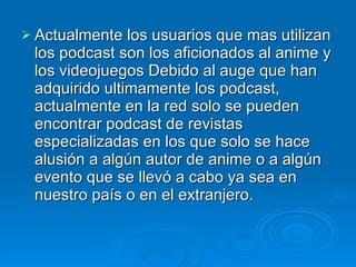 Actualmente los usuarios que mas utilizan los podcast son los aficionados al anime y los videojuegos Debido al auge que han adquirido ultimamente los podcast, actualmente en la red solo se pueden encontrar podcast de revistas especializadas en los que solo se hace alusión a algún autor de anime o a algún evento que se llevó a cabo ya sea en nuestro país o en el extranjero. 