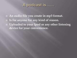 A podcast is……An audio file you create in mp3 format.Is for anyone for any kind of reason.Uploaded to your Ipod or any other listening device for your convenience.  