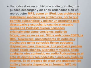 Un podcast es un archivo de audio gratuito, que puedes descargar y oir en tu ordenador o en un reproductor MP3, como un iPod. Los archivos se distribuyen mediante un archivo rss, por lo que permite subscribirse y utilizar un programa para descargarlo y escucharlo cuando el usuario quiera.Los Podcasts fueron pensados originalmente como versiones audio de blogs, pero ya no es así. Sitios web como ESPN, la BBC, Newsweek, presentadores de noticias y mucha otra gente conocida tienen podcasts disponibles para descargar. Los podcasts pueden incluir desde charlas, tutoriales y música, hasta cualquier otro contenido en audio.Podcasting es el acto de distribuir los podcasts o archivos audio en Internet. Es el proceso de crear una grabación de audio y hacerla disponible en formato MP3 vía RSS.