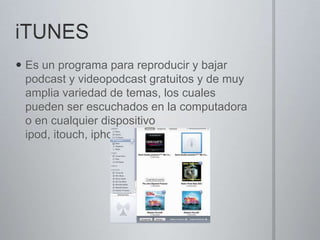 iTUNESEs un programa para reproducir y bajar podcast y videopodcast gratuitos y de muy amplia variedad de temas, los cuales pueden ser escuchados en la computadora o en cualquier dispositivo ipod, itouch, iphone o ipad.