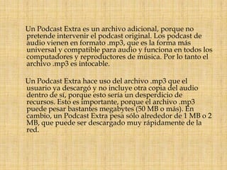      Un Podcast Extra es un archivo adicional, porque no pretende intervenir el podcast original. Los podcast de audio vienen en formato .mp3, que es la forma más universal y compatible para audio y funciona en todos los computadores y reproductores de música. Por lo tanto el archivo .mp3 es intocable.     Un Podcast Extra hace uso del archivo .mp3 que el usuario ya descargó y no incluye otra copia del audio dentro de sí, porque esto sería un desperdicio de recursos. Esto es importante, porque el archivo .mp3 puede pesar bastantes megabytes (50 MB o más). En cambio, un Podcast Extra pesa sólo alrededor de 1 MB o 2 MB, que puede ser descargado muy rápidamente de la red.
