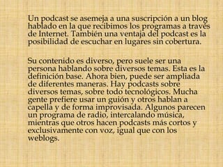      Un podcast se asemeja a una suscripción a un blog hablado en la que recibimos los programas a través de Internet. También una ventaja del podcast es la posibilidad de escuchar en lugares sin cobertura.     Su contenido es diverso, pero suele ser una persona hablando sobre diversos temas. Esta es la definición base. Ahora bien, puede ser ampliada de diferentes maneras. Hay podcasts sobre diversos temas, sobre todo tecnológicos. Mucha gente prefiere usar un guión y otros hablan a capella y de forma improvisada. Algunos parecen un programa de radio, intercalando música, mientras que otros hacen podcasts más cortos y exclusivamente con voz, igual que con los weblogs.