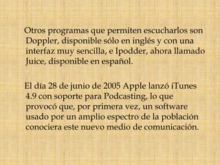     Otros programas que permiten escucharlos son Doppler, disponible sólo en inglés y con una interfaz muy sencilla, e Ipodder, ahora llamado Juice, disponible en español.    El día 28 de junio de 2005 Apple lanzó iTunes 4.9 con soporte para Podcasting, lo que provocó que, por primera vez, un software usado por un amplio espectro de la población conociera este nuevo medio de comunicación.