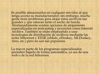Es posible almacenarlos en cualquier servidor al que tenga acceso su manufacturador; sin embargo, mucha gente tiene problemas para alojar estos archivos tan grandes y que saturan tanto el ancho de banda. Afortunadamente existen opciones de alojamiento especializadas en podcasting y proyectos como Internet Archive. También se están empezando a usar tecnologías de distribución de archivos mediante las redes bittorrent y ED2K (eMule, eDonkey, MLDonkey, Ares, etc.) pero no son tan populares.      La mayor parte de los programas especializados permiten bajarlo de forma automática, ya sea de una web o de la red bittorrent.
