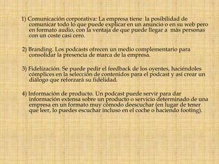1) Comunicación corporativa: La empresa tiene  la posibilidad de comunicar todo lo que puede explicar en un anuncio o en su web pero en formato audio, con la ventaja de que puede llegar a  más personas con un coste casi cero.   2) Branding. Los podcasts ofrecen un medio complementario para consolidar la presencia de marca de la empresa.   3) Fidelización. Se puede pedir el feedback de los oyentes, haciéndoles cómplices en la selección de contenidos para el podcast y así crear un diálogo que reforzará su fidelidad.   4) Información de producto. Un podcast puede servir para dar información extensa sobre un producto o servicio determinado de una empresa en un formato muy cómodo deescuchar (en lugar de tener que leer, lo puedes escuchar incluso en el coche o haciendo footing).