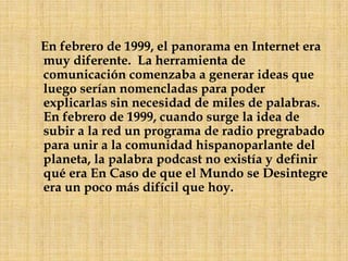     En febrero de 1999, el panorama en Internet era muy diferente.  La herramienta de comunicación comenzaba a generar ideas que luego serían nomencladas para poder explicarlas sin necesidad de miles de palabras.  En febrero de 1999, cuando surge la idea de subir a la red un programa de radio pregrabado para unir a la comunidad hispanoparlante del planeta, la palabra podcast no existía y definir qué era En Caso de que el Mundo se Desintegre era un poco más difícil que hoy.