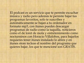    El podcast es un servicio que te permite escuchar música y radio pero además te permite bajar tus programas favoritos, solo te suscribes y automáticamente se bajan a tu ordenador en formato mp3, con itunes puedes descargar programas de radio como la taquilla, noticieros como el de loret de mola y entretenimiento como nocturninos con Horacio Villalobos, para bajarlos requieres tener itunes instalado lo abres y en itunes store tecleas el nombre del programa que quieres bajar, los que te mencioné son GRATIS.