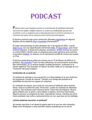 PODCAST<br />Podemos decir que el podcast consiste en la distribución de archivos multimedia (normalmente audio o vídeo) mediante un sistema de sindicación que permita suscribirse y usar un programa que lo descarga para que el usuario lo escuche en el momento que quiera. No es necesario estar suscrito para descargarlos.<br />El término podcast surge como contracción (llamada portmanteau en algunos ámbitos) de las palabras iPod y broadcast (transmisión)[1]<br />El origen del podcasting se sitúa alrededor del 13 de agosto de 2004, cuando Adam Curry usó una especificación del formato RSS, de Dave Winer, para incluir archivos adjuntos. A través de la etiqueta <enclosure> añadió archivos de audio a un archivo RSS y decidió crear un programa para poder gestionar esos archivos, al que llamó iPodder, en relación con el reproductor portátil de música que poseía, un iPod.<br />El término podcasting se utilizó por primera vez el 12 de febrero de 2004 en el periódico The Guardian,[2] pero no hace referencia a la sincronización automática. Ben Hammersley, en un artículo titulado 'Audible Revolution', publicado en la edición digital de 'The Guardian' en febrero de 2004, habló en su reportaje de una quot;
revolución del audio amateurquot;
.<br />Contenidos de un podcast <br />Un podcast se asemeja a una suscripción a un blog hablado en la que recibimos los programas a través de Internet. También una ventaja del podcast es la posibilidad de escuchar en lugares sin cobertura.<br />Su contenido es diverso, pero suele ser una persona hablando sobre diversos temas. Esta es la definición base. Ahora bien, puede ser ampliada de diferentes maneras. Hay podcasts sobre diversos temas, sobre todo tecnológicos. Mucha gente prefiere usar un guión y otros hablan a capella y de forma improvisada. Algunos parecen un programa de radio, intercalando música, mientras que otros hacen podcasts más cortos y exclusivamente con voz, igual que con los weblogs.<br />¿Cómo podemos escuchar un podcast?<br />Se pueden escuchar o ver desde la página web en la que han sido colocados. Blogs como Wordpress y otros permiten realizar podcasting con el uso de herramientas gratuitas (plug-ins), como WordTube o Podpress. También se pueden descargar los archivos de sonido y video. A partir de ahí, es algo personal. Se pueden usar programas especiales que leen archivos de índices, descargan la música automáticamente y la transfieren a un reproductor mp3. También se puede optar por escuchar en el ordenador e incluso copiarlo en CDs de audio a partir de los archivos mp3 u ogg, según el formato original.<br />.<br />¿Dónde se almacenan los podcast? <br />Es posible almacenarlos en cualquier servidor al que tenga acceso su manufacturador; sin embargo, mucha gente tiene problema para alojar estos archivos tan grandes y que saturan tanto el ancho de banda. Afortunadamente existen opciones de alojamiento especializadas en podcasting y proyectos como Internet Archive. También se están empezando a usar tecnologías de distribución de archivos mediante las redes bittorrent y ED2K ( HYPERLINK quot;
http://es.wikipedia.org/wiki/EMulequot;
  quot;
EMulequot;
 eMule, eDonkey, MLDonkey, Ares, etc.) pero no son tan populares.<br />La mayor parte de los programas especializados permiten bajarlo de forma automática, ya sea de una web o de la red bittorrent.<br />Referencias [editar]<br />↑ http://www.oup.com/elt/catalogue/teachersites/oald7/wotm/wotm_archive/podcast?cc=global Oxford University Press | Podcast<br />↑ [http://www.guardian.co.uk/media/2004/feb/12/broadcasting.digitalmedia Audible revolution | Online radio is booming thanks to iPods, cheap audio software and weblogs, reports Ben Hammersley (The Guardian, 12 de Febrero de 2004)<br />Wiki de podcast-es, donde hay disponible un gran listado de podcast en castellano y recursos sobre cómo hacerlos y cómo escucharlos. También hay podcasts en otros idiomas, como el euskera, el catalán o el gallego.<br />PodCastellano con información, noticias, preguntas frecuentes, documentación, directorio, foros y ayuda sobre podcasting en español.<br />