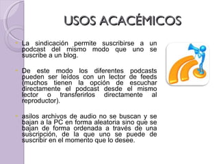 USOS ACACÉMICOS  La sindicación permite suscribirse a un podcast del mismo modo que uno se suscribe a un blog.  De este modo los diferentes podcasts pueden ser leídos con un lector de feeds (muchos tienen la opción de escuchar directamente el podcast desde el mismo lector o transferirlos directamente al reproductor).  asilos archivos de audio no se buscan y se bajan a la PC en forma aleatoria sino que se bajan de forma ordenada a través de una suscripción, de la que uno se puede de suscribir en el momento que lo desee. 