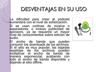 DESVENTAJAS EN SU USO  La dificultad para crear el podcast aumentará con el nivel de sofisticación. Si se usan cortinas de música o separadores, o incluso publicidad de sponsors, ya se requerirá un mayor nivel de conocimientos sobre edición de audio. El ancho de banda que pueden consumir los downloads de los archivos. Si el sitio es muy popular, las bajadas repetidas de los archivos pueden multiplicar el ancho de banda de manera exponencial, acabando con todo el ancho de banda disponible y dejando al sitio offline. 