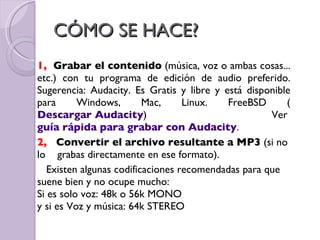 CÓMO SE HACE? 1,  Grabar el contenido  (música, voz o ambas cosas... etc.) con tu programa de edición de audio preferido. Sugerencia: Audacity. Es Gratis y libre y está disponible para Windows, Mac, Linux. FreeBSD ( Descargar Audacity ) Ver  guía rápida para grabar con Audacity . 2,  Convertir el archivo resultante a MP3  (si no lo  grabas directamente en ese formato). Existen algunas codificaciones recomendadas para que suene bien y no ocupe mucho: Si es solo voz: 48k o 56k MONO y si es Voz y música: 64k STEREO 