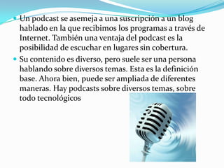 Un podcast se asemeja a una suscripción a un blog hablado en la que recibimos los programas a través de Internet. También una ventaja del podcast es la posibilidad de escuchar en lugares sin cobertura.Su contenido es diverso, pero suele ser una persona hablando sobre diversos temas. Esta es la definición base. Ahora bien, puede ser ampliada de diferentes maneras. Hay podcasts sobre diversos temas, sobre todo tecnológicos