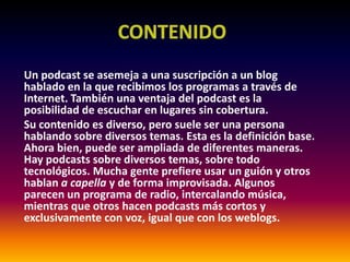 CONTENIDOUn podcast se asemeja a una suscripción a un blog hablado en la que recibimos los programas a través de Internet. También una ventaja del podcast es la posibilidad de escuchar en lugares sin cobertura.Su contenido es diverso, pero suele ser una persona hablando sobre diversos temas. Esta es la definición base. Ahora bien, puede ser ampliada de diferentes maneras. Hay podcasts sobre diversos temas, sobre todo tecnológicos. Mucha gente prefiere usar un guión y otros hablan a capella y de forma improvisada. Algunos parecen un programa de radio, intercalando música, mientras que otros hacen podcasts más cortos y exclusivamente con voz, igual que con los weblogs.