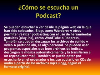 ¿Cómo se escucha un Podcast?Se pueden escuchar o ver desde la página web en la que han sido colocados. Blogs como Wordpresy otros permiten realizar podcastingcon el uso de herramientas gratuitas (plug-ins), como WordTube o Podpress. También se pueden descargar los archivos de sonido y video.Apartir de ahí, es algo personal. Se pueden usar programas especiales que leen archivos de índices, descargan la música automáticamente y la transfieren a un reproductor mp3. También se puede optar por escucharlo en el ordenador e incluso copiarlo en CDs de audio a partir de los archivos mp3 u ogg, según el formato original.