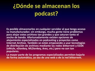 ¿Dónde se almacenan los podcast?Es posible almacenarlos en cualquier servidor al que tenga acceso su manufacturador; sin embargo, mucha gente tiene problemas para alojar estos archivos tan grandes y que saturan tanto el ancho de banda. Afortunadamente existen opciones de alojamiento especializadas en podcasting y proyectos como Internet Archive. También se están empezando a usar tecnologías de distribución de archivos mediante las redes bittorrent y ED2K (eMule, eDonkey, MLDonkey, Ares, etc.) pero no son tan populares.La mayor parte de los programas especializados permiten bajarlo de forma automática, ya sea de una web o de la red bittorrent.