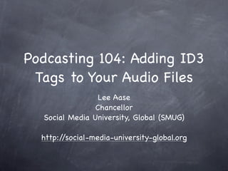 Podcasting 104: Adding ID3
 Tags to Your Audio Files
                 Lee Aase
                Chancellor
  Social Media University, Global (SMUG)

  http://social-media-university-global.org
 