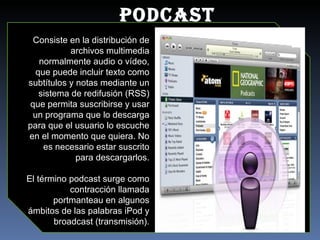 PODCAST Consiste en la distribución de archivos multimedia normalmente audio o vídeo, que puede incluir texto como subtítulos y notas mediante un sistema de redifusión (RSS) que permita suscribirse y usar un programa que lo descarga para que el usuario lo escuche en el momento que quiera. No es necesario estar suscrito para descargarlos. El término podcast surge como contracción llamada portmanteau en algunos ámbitos de las palabras iPod y broadcast (transmisión). 