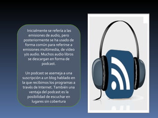 . Inicialmente se refería a las emisiones de audio, pero posteriormente se ha usado de forma común para referirse a emisiones multimedia, de vídeo y/o audio. Muchos audio libros se descargan en forma de podcast. Un podcast se asemeja a una suscripción a un blog hablado en la que recibimos los programas a través de Internet. También una ventaja del podcast es la posibilidad de escuchar en lugares sin cobertura 