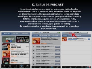 EJEMPLO DE PODCAST Su contenido es diverso, pero suele ser una persona hablando sobre diversos temas. Esta es la definición base. Ahora bien, puede ser ampliada de diferentes maneras. Hay podcasts sobre diversos temas, sobre todo tecnológicos. Mucha gente prefiere usar un guión y otros hablan a capela y de forma improvisada. Algunos parecen un programa de radio, intercalando música, mientras que otros hacen podcasts más cortos y exclusivamente con voz, igual que con los weblog. Se pueden escuchar o ver desde la página web en la que han sido colocados.  