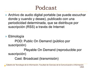 PodcastArchivo de audio digital portable (se puede escuchar donde y cuando y desee), publicado con una periodicidad determinada, que se distribuye por suscripción (RSS) a través de InternetEtimología POD: PublicOnDemand (público por suscripción)PlayableOnDemand (reproducible por suscripción)Cast: Broadcast (transmisión)Cátedra de Tecnología de la Información. Facultad de Ciencias de la Comunicación e Información. UMA