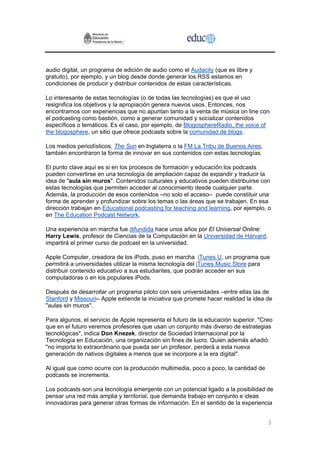 audio digital, un programa de edición de audio como el Audacity (que es libre y
gratuito), por ejemplo, y un blog desde donde generar los RSS estamos en
condiciones de producir y distribuir contenidos de estas características.

Lo interesante de estas tecnologías (o de todas las tecnologías) es que el uso
resignifica los objetivos y la apropiación genera nuevos usos. Entonces, nos
encontramos con experiencias que no apuntan tanto a la venta de música on line con
el podcasting como bastión, como a generar comunidad y socializar contenidos
específicos o temáticos. Es el caso, por ejemplo, de BlogosphereRadio, the voice of
the blogosphere, un sitio que ofrece podcasts sobre la comunidad de blogs.

Los medios periodísticos, The Sun en Inglaterra o la FM La Tribu de Buenos Aires,
también encontraron la forma de innovar en sus contenidos con estas tecnologías.

El punto clave aquí es si en los procesos de formación y educación los podcasts
pueden convertirse en una tecnología de ampliación capaz de expandir y traducir la
idea de "aula sin muros". Contenidos culturales y educativos pueden distribuirse con
estas tecnologías que permiten acceder al conocimiento desde cualquier parte.
Además, la producción de esos contenidos –no solo el acceso– puede constituir una
forma de aprender y profundizar sobre los temas o las áreas que se trabajen. En esa
dirección trabajan en Educational podcasting for teaching and learning, por ejemplo, o
en The Education Podcast Network.

Una experiencia en marcha fue difundida hace unos años por El Universal Online:
Harry Lewis, profesor de Ciencias de la Computación en la Universidad de Harvard,
impartirá el primer curso de podcast en la universidad.

Apple Computer, creadora de los iPods, puso en marcha iTunes U, un programa que
permitirá a universidades utilizar la misma tecnología del iTunes Music Store para
distribuir contenido educativo a sus estudiantes, que podrán acceder en sus
computadoras o en los populares iPods.

Después de desarrollar un programa piloto con seis universidades –entre ellas las de
Stanford y Missouri– Apple extiende la iniciativa que promete hacer realidad la idea de
"aulas sin muros".

Para algunos, el servicio de Apple representa el futuro de la educación superior. "Creo
que en el futuro veremos profesores que usan un conjunto más diverso de estrategias
tecnológicas", indica Don Knezek, director de Sociedad Internacional por la
Tecnología en Educación, una organización sin fines de lucro. Quien además añadió:
"no importa lo extraordinario que pueda ser un profesor, perderá a esta nueva
generación de nativos digitales a menos que se incorpore a la era digital".

Al igual que como ocurre con la producción multimedia, poco a poco, la cantidad de
podcasts se incrementa.

Los podcasts son una tecnología emergente con un potencial ligado a la posibilidad de
pensar una red más amplia y territorial, que demanda trabajo en conjunto e ideas
innovadoras para generar otras formas de información. En el sentido de la experiencia


                                                                                     3
 