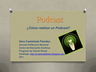 Podcast
       ¿Cómo realizar un Podcast?



Sara Castañeda Paredes
Escuela Politécnica Nacional
Centro de Educación Continua
Programa de Tutoría Virtual
Edublogs: http://e-mprendedores.blogspot.com/
2011
 