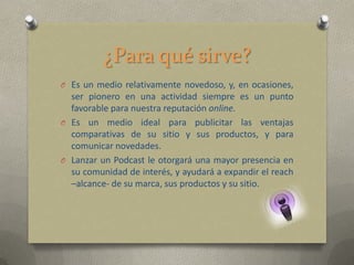 ¿Para qué sirve?
O Es un medio relativamente novedoso, y, en ocasiones,
  ser pionero en una actividad siempre es un punto
  favorable para nuestra reputación online.
O Es un medio ideal para publicitar las ventajas
  comparativas de su sitio y sus productos, y para
  comunicar novedades.
O Lanzar un Podcast le otorgará una mayor presencia en
  su comunidad de interés, y ayudará a expandir el reach
  –alcance- de su marca, sus productos y su sitio.
 