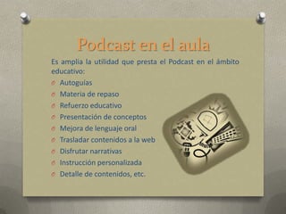 Podcast en el aula
Es amplia la utilidad que presta el Podcast en el ámbito
educativo:
O Autoguías
O Materia de repaso
O Refuerzo educativo
O Presentación de conceptos
O Mejora de lenguaje oral
O Trasladar contenidos a la web
O Disfrutar narrativas
O Instrucción personalizada
O Detalle de contenidos, etc.
 