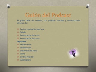 Guión del Podcast
El guión debe ser creativo, con palabras sencillas y construcciones
directas. Ej.:
O Cortina musical de apertura
O Saludo
O Presentación del autor
O Presentación del tema
Separador
O Primer tema:
O Introducción
O Desarrollo del tema
O Cierre
O Cortina musical
O Webliografía
 