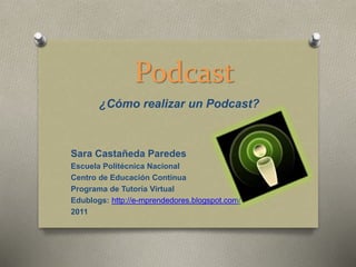 Podcast
¿Cómo realizar un Podcast?
Sara Castañeda Paredes
Escuela Politécnica Nacional
Centro de Educación Continua
Programa de Tutoría Virtual
Edublogs: http://e-mprendedores.blogspot.com/
2011
 
