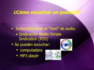 ¿Cómo escuchar un podcast? Subscribiéndose al “feed” de audio. Sindicación Really Simple Sindication (RSS)  Se pueden escuchar:  computadora  MP3 player 