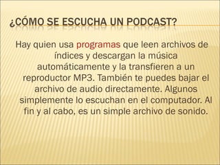Hay quien usa  programas  que leen archivos de índices y descargan la música automáticamente y la transfieren a un reproductor MP3. También te puedes bajar el archivo de audio directamente. Algunos simplemente lo escuchan en el computador. Al fin y al cabo, es un simple archivo de sonido. 