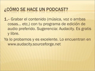 1.-  Grabar el contenido (música, voz o ambas cosas... etc,) con tu programa de edición de audio preferido. Sugerencia: Audacity. Es gratis y libre. Ya lo probamos y es excelente. Lo encuentran en www.audacity.sourceforge.net 