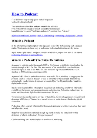 How to Podcast
"The definitive step-by-step guide on how to podcast
without breaking the bank."

This is the home of the free podcast tutorial that will take
your podcast from concept to launch fast and for minimal cost
brought to you by, Jason Van Orden, author of Promoting Your Podcast."

Home/How to Podcast Tutorial | How to Podcast Blog | Podcasting Underground | Articles

What is a Podcast
In this article I'm going to explain what a podcast is and why it's becoming such a popular
media. This is going to be an easy to understand podcast definition in everyday terms.

If you prefer "geek-speak" and pride yourself in the use of jargon, click here to see a brief
podcasting definition in technical terms.

What is a Podcast? (Technical Definition)
A podcast is a digital audio file (usually MP3 or AAC) made available for download on the
internet through an RSS 2.0 feed. The web address of the media file is contained in the
enclosure tag of an item in the XML file. The enclosure tag was added to the RSS 2.0
standard in 2004 making podcasting possible.

A podcast's RSS feed is updated each time a new media file is published. An aggregator for
podcasts (such as iTunes or iPodder) is used to subscribe to the RSS feed. The software
automatically checks for and downloads new audio files. The file can then be synced to a
digital audio player.

It is the convenience of this subscription model that sets podcasting apart from other audio
available on the internet such as streaming and audioblogging. Podcasting makes it easy to
create and disseminate digital audio content across the web.

The enclosure tag can be used to any type of digital file, but not all aggregators recognize and
download all file types. Vidcasts have started to emerge on the internet distributing digital
video files.

Podcasting offers a variety of content for listeners to consume how they want, when they want
and where they want.

Hopefully this definition contained enough big words to make it a sufficiently techie
definition of what is podcasting? Are you impressed?

Continue reading for a more complete explanation of podcasting.
 