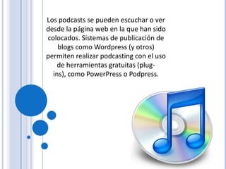 Los podcasts se pueden escuchar o ver
desde la página web en la que han sido
colocados. Sistemas de publicación de
    blogs como Wordpress (y otros)
permiten realizar podcasting con el uso
    de herramientas gratuitas (plug-
  ins), como PowerPress o Podpress.
 