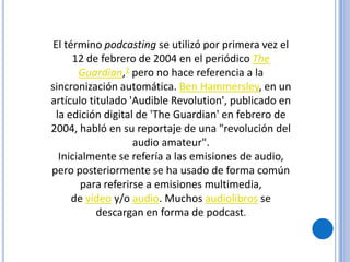 El término podcasting se utilizó por primera vez el
     12 de febrero de 2004 en el periódico The
       Guardian,2 pero no hace referencia a la
sincronización automática. Ben Hammersley, en un
artículo titulado 'Audible Revolution', publicado en
 la edición digital de 'The Guardian' en febrero de
2004, habló en su reportaje de una "revolución del
                   audio amateur".
  Inicialmente se refería a las emisiones de audio,
pero posteriormente se ha usado de forma común
       para referirse a emisiones multimedia,
     de vídeo y/o audio. Muchos audiolibros se
           descargan en forma de podcast.
 