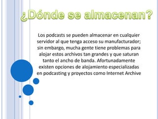 Los podcasts se pueden almacenar en cualquier
servidor al que tenga acceso su manufacturador;
sin embargo, mucha gente tiene problemas para
 alojar estos archivos tan grandes y que saturan
   tanto el ancho de banda. Afortunadamente
 existen opciones de alojamiento especializadas
en podcasting y proyectos como Internet Archive
 