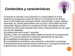 Contenidos y caracterizticas

Un podcast se asemeja a una suscripción a un blog hablado en la que
recibimos los programas a través de Internet. Su contenido es tan diverso
como la radio tradicional incluyendo noticias, documentales, música, debates,
entrevistas, etc. Mucha gente prefiere usar un guion y otros hablan de forma
improvisada. Algunos parecen un programa de radio, intercalando música,
mientras que otros hacen podcasts más cortos y exclusivamente con voz, igual
que con los videoblogs.
Los podcast tiene que cumplir 3 requisitos:
1) Audio y vídeo: los contenidos deben adoptar las formas de un programa de
radio o TV y varía la calidad de la extensíon dependiendo de cada caso.
2) La posibilidad de descargar ese contenido.
3) La posibilidad de subcribirse a ese contenido y automatizar su descarga.
Cuando denominamos podcast hacemos referencia a "un programa porque por
lo general estos contenidos son actualizados por su autor".
 