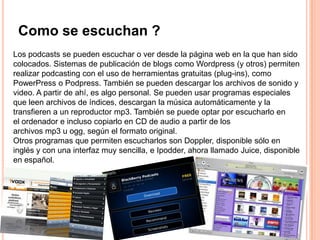 Como se escuchan ?
Los podcasts se pueden escuchar o ver desde la página web en la que han sido
colocados. Sistemas de publicación de blogs como Wordpress (y otros) permiten
realizar podcasting con el uso de herramientas gratuitas (plug-ins), como
PowerPress o Podpress. También se pueden descargar los archivos de sonido y
video. A partir de ahí, es algo personal. Se pueden usar programas especiales
que leen archivos de índices, descargan la música automáticamente y la
transfieren a un reproductor mp3. También se puede optar por escucharlo en
el ordenador e incluso copiarlo en CD de audio a partir de los
archivos mp3 u ogg, según el formato original.
Otros programas que permiten escucharlos son Doppler, disponible sólo en
inglés y con una interfaz muy sencilla, e Ipodder, ahora llamado Juice, disponible
en español.
 