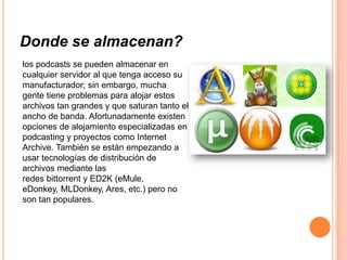 Donde se almacenan?
los podcasts se pueden almacenar en
cualquier servidor al que tenga acceso su
manufacturador; sin embargo, mucha
gente tiene problemas para alojar estos
archivos tan grandes y que saturan tanto el
ancho de banda. Afortunadamente existen
opciones de alojamiento especializadas en
podcasting y proyectos como Internet
Archive. También se están empezando a
usar tecnologías de distribución de
archivos mediante las
redes bittorrent y ED2K (eMule,
eDonkey, MLDonkey, Ares, etc.) pero no
son tan populares.
 