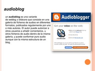 audioblog
un audioblog es una variante
de weblog o bitácora que consiste en una
galería de ficheros de audios en diferentes
formatos, publicados regularmente por uno
o más autores. El autor puede autorizar a
otros usuarios a añadir comentarios, u
otros ficheros de audio dentro de la misma
galería, y puede conformar puro audio
aunque con la misma estructura de un
blog.
 