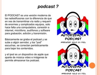 podcast ?
El PODCAST es una versión moderna de
las radiodifusoras con la diferencia de que
en ves de transmitirse vía radio y requerir
de enormes y complicados equipos, solo
hace falta una computadora, conexión a
internet, micrófono, audífonos y software
para grabación, edición y transmisión.

Básicamente se graba el podcast y se
sube a algún servidor, y los "pod"
escuchas, se conectan periódicamente
para bajar los contenidos.

y el ipod es un dispositivo de apple que
aparte de música video e imágenes te
permite almacenar los podcast.
 