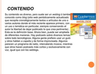 CONTENIDO
Su contenido es diverso, pero suele ser un weblog ó tambien
conocido como blog (sitio web periódicamente actualizado
que recopila cronológicamente textos o artículos de uno o
varios autores donde el más reciente aparece primero, con
un uso o temática en particular, siempre conservando el
autor la libertad de dejar publicado lo que crea pertinente) .
Esta es la definición base. Ahora bien, puede ser ampliada
de diferentes maneras. Hay podcasts sobre diversos temas,
sobre todo tecnológicos. Alguna gente prefiere usar un guión
y otros hablan a capella y de forma improvisada. Algunos
parecen un programa de radio, intercalando música, mientras
que otros hacen podcasts más cortos y exclusivamente con
voz, igual que con los weblogs.
 