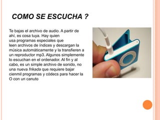COMO SE ESCUCHA ?
Te bajas el archivo de audio. A partir de
ahí, es cosa tuya. Hay quien
usa programas especiales que
leen archivos de índices y descargan la
música automáticamente y la transfieren a
un reproductor mp3. Algunos simplemente
lo escuchan en el ordenador. Al fin y al
cabo, es un simple archivo de sonido, no
una nueva frikada que requiere bajar
cienmil programas y códecs para hacer la
O con un canuto
 