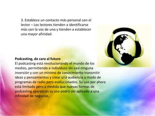 3. Establece un contacto más personal con el
   lector – Los lectores tienden a identificarse
   más con la voz de uno y tienden a establecer
   una mayor afinidad.




Podcasting, de cara al futuro
El podcasting está revolucionando el mundo de los
medios, permitiendo a individuos sin casi ninguna
inversión y con un mínimo de conocimiento transmitir
ideas y pensamientos y crear una audiencia a modo de
programas de radio pero evolucionados. Su uso por ahora
está limitado pero a medida que nuevas formas de
podcasting aparezcan su uso podrá ser aplicado a una
infinidad de negocios.
 
